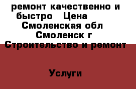 ремонт.качественно и быстро › Цена ­ 999 - Смоленская обл., Смоленск г. Строительство и ремонт » Услуги   . Смоленская обл.,Смоленск г.